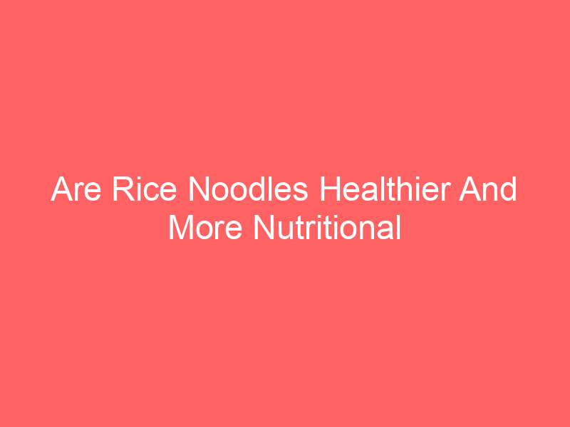 Are Rice Noodles Healthier And More Nutritional Than Pasta And Other Noodles