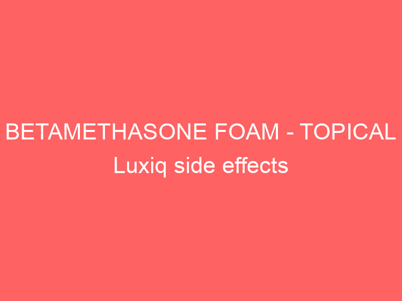 BETAMETHASONE FOAM – TOPICAL Luxiq side effects medical uses and drug interactions