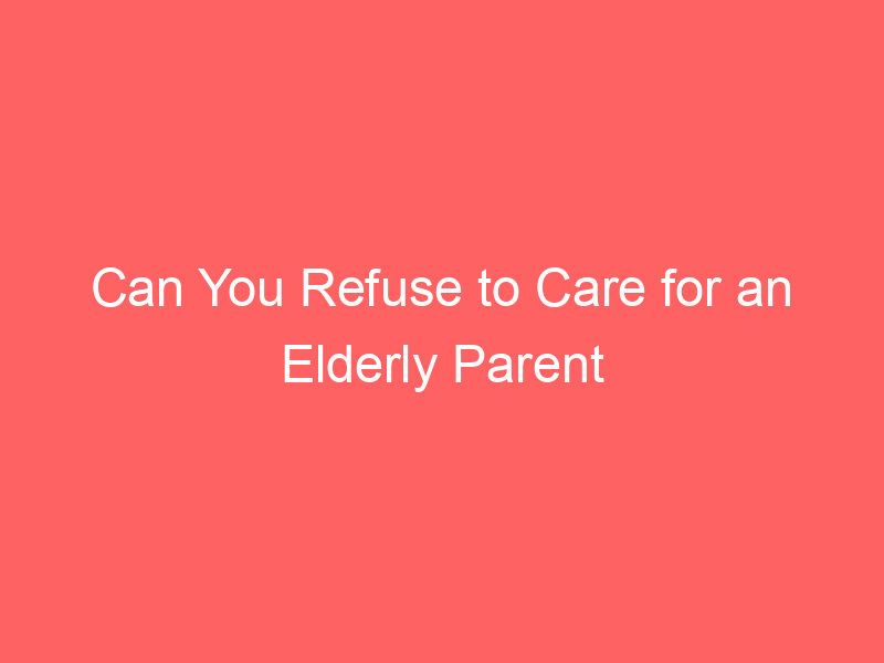 Can You Refuse to Care for an Elderly Parent Legal Responsibility